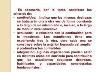 Es necesario, por lo tanto, satisfacer los
criterios de:
• continuidad: implica que las mismas destrezas
se trabajarán una y otra vez de forma constante
a lo largo de un mismo año o, incluso, a lo largo
de todo un nivel educativo.
• secuencia: e relaciona con la continuidad pero
la trasciende. Los estudiantes tiene una
experiencia tras la otra, pero cada una se
construye sobre la anterior logrando así ampliar
y profundizar los contenidos
• integración: algunas experiencias pueden estar
en distintas áreas del currículo para contribuir a
que los estudiantes adquieran destrezas,
habilidades y capacidades consideradas
fundamentales.
 