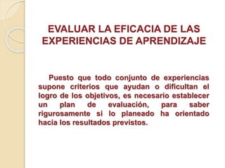 EVALUAR LA EFICACIA DE LAS
EXPERIENCIAS DE APRENDIZAJE
Puesto que todo conjunto de experiencias
supone criterios que ayudan o dificultan el
logro de los objetivos, es necesario establecer
un plan de evaluación, para saber
rigurosamente si lo planeado ha orientado
hacia los resultados previstos.
 