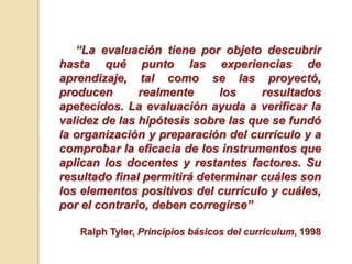 “La evaluación tiene por objeto descubrir
hasta qué punto las experiencias de
aprendizaje, tal como se las proyectó,
producen realmente los resultados
apetecidos. La evaluación ayuda a verificar la
validez de las hipótesis sobre las que se fundó
la organización y preparación del currículo y a
comprobar la eficacia de los instrumentos que
aplican los docentes y restantes factores. Su
resultado final permitirá determinar cuáles son
los elementos positivos del currículo y cuáles,
por el contrario, deben corregirse”
Ralph Tyler, Principios básicos del curriculum, 1998
 