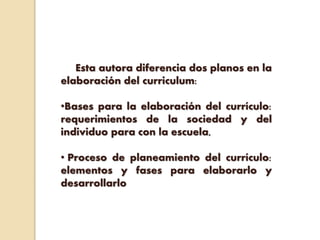 Esta autora diferencia dos planos en la
elaboración del curriculum:
•Bases para la elaboración del currículo:
requerimientos de la sociedad y del
individuo para con la escuela,
• Proceso de planeamiento del currículo:
elementos y fases para elaborarlo y
desarrollarlo
 