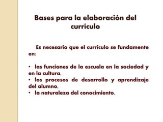 Bases para la elaboración del
currículo
Es necesario que el currículo se fundamente
en:
• las funciones de la escuela en la sociedad y
en la cultura,
• los procesos de desarrollo y aprendizaje
del alumno,
• la naturaleza del conocimiento.
 