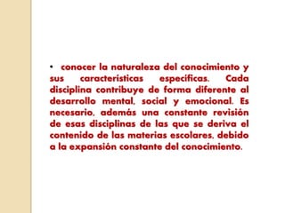 • conocer la naturaleza del conocimiento y
sus características específicas. Cada
disciplina contribuye de forma diferente al
desarrollo mental, social y emocional. Es
necesario, además una constante revisión
de esas disciplinas de las que se deriva el
contenido de las materias escolares, debido
a la expansión constante del conocimiento.
 