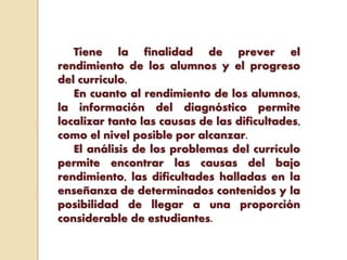 Tiene la finalidad de prever el
rendimiento de los alumnos y el progreso
del currículo.
En cuanto al rendimiento de los alumnos,
la información del diagnóstico permite
localizar tanto las causas de las dificultades,
como el nivel posible por alcanzar.
El análisis de los problemas del currículo
permite encontrar las causas del bajo
rendimiento, las dificultades halladas en la
enseñanza de determinados contenidos y la
posibilidad de llegar a una proporción
considerable de estudiantes.
 
