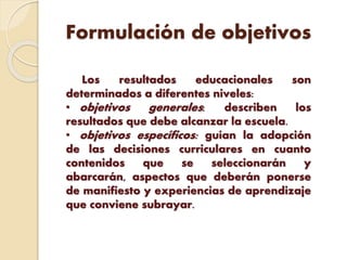 Formulación de objetivos
Los resultados educacionales son
determinados a diferentes niveles:
• objetivos generales: describen los
resultados que debe alcanzar la escuela.
• objetivos específicos: guían la adopción
de las decisiones curriculares en cuanto
contenidos que se seleccionarán y
abarcarán, aspectos que deberán ponerse
de manifiesto y experiencias de aprendizaje
que conviene subrayar.
 