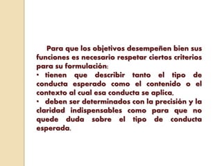 Para que los objetivos desempeñen bien sus
funciones es necesario respetar ciertos criterios
para su formulación:
• tienen que describir tanto el tipo de
conducta esperado como el contenido o el
contexto al cual esa conducta se aplica,
• deben ser determinados con la precisión y la
claridad indispensables como para que no
quede duda sobre el tipo de conducta
esperada.
 