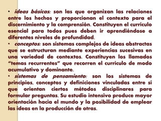 • ideas básicas: son las que organizan las relaciones
entre los hechos y proporcionan el contexto para el
discernimiento y la comprensión. Constituyen el currículo
esencial para todos pues deben ir aprendiéndose a
diferentes niveles de profundidad.
• conceptos: son sistemas complejos de ideas abstractas
que se estructuran mediante experiencias sucesivas en
una variedad de contextos. Constituyen los llamados
“temas recurrentes” que recorren el currículo de modo
acumulativo y dominante.
• sistemas de pensamiento: son los sistemas de
principios, conceptos y definiciones vinculadas entre sí
que orientan ciertos métodos disciplinares para
formular preguntas. Su estudio intensivo produce mayor
orientación hacia el mundo y la posibilidad de emplear
las ideas en la producción de otras.
 