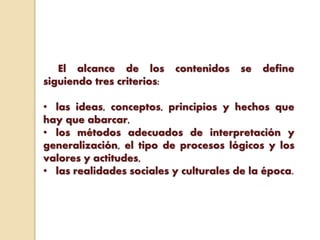 El alcance de los contenidos se define
siguiendo tres criterios:
• las ideas, conceptos, principios y hechos que
hay que abarcar,
• los métodos adecuados de interpretación y
generalización, el tipo de procesos lógicos y los
valores y actitudes,
• las realidades sociales y culturales de la época.
 