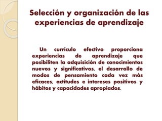 Selección y organización de las
experiencias de aprendizaje
Un currículo efectivo proporciona
experiencias de aprendizaje que
posibiliten la adquisición de conocimientos
nuevos y significativos, el desarrollo de
modos de pensamiento cada vez más
eficaces, actitudes e intereses positivos y
hábitos y capacidades apropiados.
 