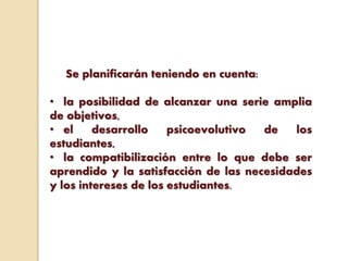 Se planificarán teniendo en cuenta:
• la posibilidad de alcanzar una serie amplia
de objetivos,
• el desarrollo psicoevolutivo de los
estudiantes,
• la compatibilización entre lo que debe ser
aprendido y la satisfacción de las necesidades
y los intereses de los estudiantes.
 