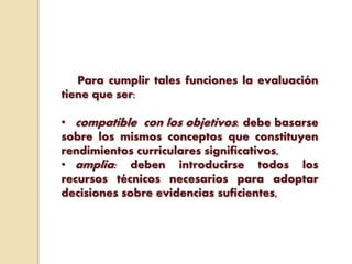 Para cumplir tales funciones la evaluación
tiene que ser:
• compatible con los objetivos: debe basarse
sobre los mismos conceptos que constituyen
rendimientos curriculares significativos,
• amplia: deben introducirse todos los
recursos técnicos necesarios para adoptar
decisiones sobre evidencias suficientes,
 