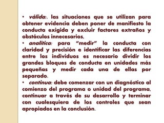 • válida:. las situaciones que se utilizan para
obtener evidencia deben poner de manifiesto la
conducta exigida y excluir factores extraños y
obstáculos innecesarios,
• analítica: para “medir” la conducta con
claridad y precisión e identificar las diferencias
entre los individuos es necesario dividir los
grandes bloques de conducta en unidades más
pequeñas y medir cada una de ellas por
separado.
• continua: debe comenzar con un diagnóstico al
comienzo del programa o unidad del programa,
continuar a través de su desarrollo y terminar
con cualesquiera de los controles que sean
apropiados en la conclusión.
 