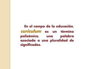 En el campo de la educación,
curiculum es un término
polisémico, una palabra
asociada a una pluralidad de
significados.
 