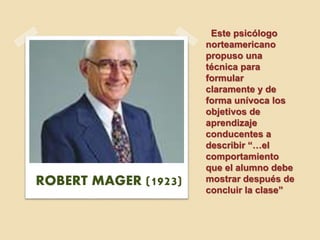 Este psicólogo
norteamericano
propuso una
técnica para
formular
claramente y de
forma unívoca los
objetivos de
aprendizaje
conducentes a
describir “…el
comportamiento
que el alumno debe
mostrar después de
concluir la clase”
ROBERT MAGER (1923)
 