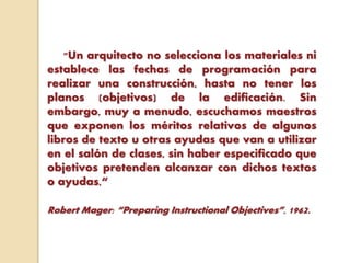"Un arquitecto no selecciona los materiales ni
establece las fechas de programación para
realizar una construcción, hasta no tener los
planos (objetivos) de la edificación. Sin
embargo, muy a menudo, escuchamos maestros
que exponen los méritos relativos de algunos
libros de texto u otras ayudas que van a utilizar
en el salón de clases, sin haber especificado que
objetivos pretenden alcanzar con dichos textos
o ayudas,“
Robert Mager: “Preparing Instructional Objectives”, 1962.
 