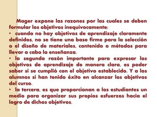 Mager expone las razones por las cuales se deben
formular los objetivos inequívocamente:
• cuando no hay objetivos de aprendizaje claramente
definidos, no se tiene una base firme para la selección
o el diseño de materiales, contenido o métodos para
llevar a cabo la enseñanza.
• la segunda razón importante para expresar los
objetivos de aprendizaje de manera clara, es poder
saber si se cumplió con el objetivo establecido. Y a los
alumnos si han tenido éxito en alcanzar los objetivos
del curso.
• la tercera, es que proporcionan a los estudiantes un
medio para organizar sus propios esfuerzos hacia el
logro de dichos objetivos.
 