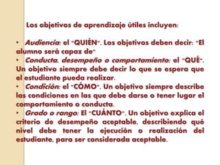 Los objetivos de aprendizaje útiles incluyen:
• Audiencia: el "QUIÉN". Los objetivos deben decir: "El
alumno será capaz de"
• Conducta, desempeño o comportamiento: el "QUÉ".
Un objetivo siempre debe decir lo que se espera que
el estudiante pueda realizar.
• Condición: el "CÓMO". Un objetivo siempre describe
las condiciones en las que debe darse o tener lugar el
comportamiento o conducta.
• Grado o rango: El "CUÁNTO". Un objetivo explica el
criterio de desempeño aceptable, describiendo qué
nivel debe tener la ejecución o realización del
estudiante, para ser considerada aceptable.
 