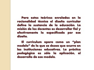 Para estos teóricos enrolados en la
racionalidad técnica el diseño curricular
define la sustancia de la educación. La
misión de los docentes es desarrollar fiel y
efectivamente lo especificado por ese
diseño.
El curriculum opera como un “plan
modelo” de lo que se desea que ocurra en
las instituciones educativas. La práctica
pedagógica es sólo la aplicación, el
desarrollo de ese modelo.
 