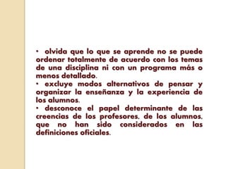 • olvida que lo que se aprende no se puede
ordenar totalmente de acuerdo con los temas
de una disciplina ni con un programa más o
menos detallado.
• excluye modos alternativos de pensar y
organizar la enseñanza y la experiencia de
los alumnos.
• desconoce el papel determinante de las
creencias de los profesores, de los alumnos,
que no han sido considerados en las
definiciones oficiales.
 