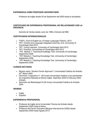 EXPERIENCIA COMO PROFESOR UNIVERSITARIO
Profesora de Inglés desde 26 de Septiembre del 2005 hasta la actualidad.
CERTIFICADO DE EXPERIENCIA PROFESIONAL NO RELACIONADO CON LA
DOCENCIA.
Gerente de Ventas desde Junio de 1989 a Octubre de1998.
CERTIFICADOS INTERNACIONALES
 TOEFL (Test of Englsih as a Foreign Language) Febrero, 2013
 TKT: Content and Language Integrated Learning. CLIL (University of
Cambridge) Abril 2012
 TKT: Young Learners. (University of Cambridge) Abril 2012
 TKT: Practical. (Universidad of Cambridge) Abril 2012
 TKT Modulo 1. Teaching Knowledge Test. (University of Cambridge)
Septiembre 2006
 TKT Modulo 2. Teaching Knowledge Test. (University of Cambridge)
Septiembre 2006
 TKT Modulo 3. Teaching Knowledge Test. (University of Cambridge)
Septiembre 2006
CURSOS DICTADOS
 Modulo sobre “Student Centre Approach” ( Universidad Católica de Ambato.
25th
March 2002
 Seminario “Linjguistics II” (40 horas) Universidad Católica a los estudiantes
de Lingüística Aplicada al Idioma Inglés. Septmber 2002 to February 2003,
Ambato.
 Seminario de Metodología III (40 horas) Universidad Católica de Ambato
2004.
IDIOMAS
 Inglés
 Español
EXPERIENCIA PROFESIONAL
 Profesora de Inglés de la Universidad Técnica de Ambato desde
Septiembre 2005 hasta la fecha.
 Profesora del Centro Educativo Bilingüe Internacional (CEBI) desde
Septiembre 2005 hasta Agosto 2013
 
