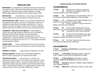 CURRICULUM DEL CATECISMO FAMILIAR
                          MODELO DE CLASE
                                                                              LOS MANDAMIENTOS:
BIENVENIDA: Los Catequistas y/o voluntarios padres dan la bienvenida
a los padres y niños. Llevan a los niños al lugar de reunión. Se les pone     1ª Clase:    1M:    Mostrar el amor de Dios incondicional.
su gafete y se revisa que tenga su cuaderno, lapicero y su biblia.                         2M:    El respeto por lo Sagrado: A Dios, a las
Mientras llegan todos los niños/as van escuchando música o fotos.             personas sagradas y a las cosas sagradas.

MOTIVACION:            Una dinámica o un canto. Algo que introduzca y         2ª Clase:    3M:     Importancia de un día para alabar a Dios, el
anime o intrigue al niño para que espere con ganas lo que viene.              día Domingo. Explicar fiestas religiosas y Lecturas de Misa.

EXPLICACION DEL TEMA: Mostrar el icono del tema. Preguntar a los              3ª Clase:     4M:    Importancia de la Familia: El Matrimonio en
                                                                              pareja de varón y mujer; el amor a hijos e hijas.
niños/jóvenes que observan en el icono. Ir explicando lo que el Icono
                                                                                            5M:    Valorar y defender la Vida por sobre todo
representa y luego ensenar el mensaje a través del icono. Todo en             desde el momento de la concepción.
relación al tema que se explica. (En este caso el Primer mandamiento,
resaltar el gran amor del Padre a través del icono del Padre amoroso).        4ª Clase:     6M:     No tener relaciones sexuales fuera del
                                                                              Matrimonio. valor de la Sexualidad en matrimonio. La virginidad.
ILUMINAR EL TEMA CON TEXTO BIBLICO: El texto bíblico se                                     9M:     La pureza de la vida: carnal y espiritual.
prepara bien para luego contarlo al niño/joven como una historia. Se
podría leer también el texto siempre y cuando participen los                  5ª Clase:     7M:    No robar. Servir a los demás como Jesús.
niños/jóvenes en la lectura. También se puede hacer como una                                10M: No desear los vienes de los demás. Dar
representación o actuación del texto, tratar de hacerlo ameno. (En el 1er     ejemplos de respeto a los demás y a sus cosas.
Mandamiento se puede leer Dt 6, 4-9 o Lc 15, 11-32, siempre mostrando         6ª Clase:     8M:    No mentir. Valorar la vida total de Jesús
el amor del Padre o Madre).                                                   como la única verdad que todo Cristo sigue.
TIEMPO LIBRE:        Se da un descanso libre de unos breves minutos.
En este tiempo se conversa con el niño que uno cree que necesita más          LOS SACRAMIENTOS:
ayuda.
                                                                              7ª Clase:     Bautismo y Confirmación: sacramentos que van
DINAMICA O CANTO:             Luego se hace una dinámica o un canto           juntos y complementarios.

REPASO GENERAL: Se trata de ver el aprendizaje académico y                    8ª Clase:      La Eucaristía: Ejemplos de cuerpo y sangre de
reforzar si algo no quedo claro con respecto al tema dado.                    Cristo. Trabajar a en las Partes de la Misa/Divina Liturgia

ORACION EN GRUPO:               Aquí se tendrá un momento muy                 9ª Clase:     La Reconciliación: Pasos para una buena
importante de oración (entre 15 o 20 minutos). Se puede poner música          confesión. Unción de los Enfermos en la parte corporal y
                                                                              espiritual.
instrumental o estar en silencio. Se está 5 minutos en silencio, donde
                                                                              10ª Clase:    Sacerdocio: Diacono, Presbítero, Obispo. Mostrar la
nadie hable, después cada uno comenta lo que Dios le ha dicho en ese          vida consagrada femenina.
silencio, durante la lectura bíblica o en cualquier parte de la clase. Para
concluir el Tema se hace una oración rezada final o un canto.                 11ª Clase:     Matrimonio: Se da entre un hombre y mujer e hijos.

                                    -6-                                                                       -3-
 