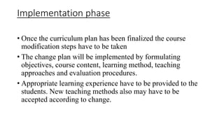Implementation phase
• Once the curriculum plan has been finalized the course
modification steps have to be taken
• The change plan will be implemented by formulating
objectives, course content, learning method, teaching
approaches and evaluation procedures.
• Appropriate learning experience have to be provided to the
students. New teaching methods also may have to be
accepted according to change.
 