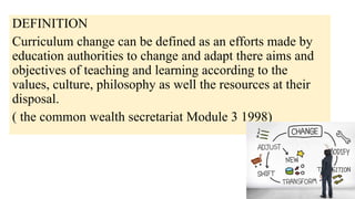 DEFINITION
Curriculum change can be defined as an efforts made by
education authorities to change and adapt there aims and
objectives of teaching and learning according to the
values, culture, philosophy as well the resources at their
disposal.
( the common wealth secretariat Module 3 1998)
 