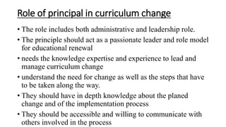 Role of principal in curriculum change
• The role includes both administrative and leadership role.
• The principle should act as a passionate leader and role model
for educational renewal
• needs the knowledge expertise and experience to lead and
manage curriculum change
• understand the need for change as well as the steps that have
to be taken along the way.
• They should have in depth knowledge about the planed
change and of the implementation process
• They should be accessible and willing to communicate with
others involved in the process
 