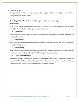 Curriculum Design and Development by Hina Jalal (PhD Scholar GCUF) pg. 3
3- Power Strategies:
Changes should meet the power expectations of the superiors who are in a higher power such core
strategies are used often in school.
According to John Mchnil there are following types of curriculum change:
Substitution:
In the type of change one elements is substituted by the other i.e. one course paper/one unit is replaced
with other. Mostly this kind of change is easily implemented.
1. Alternation:
If some material, content item or procedure is introduced into the existing material and is adopted. It is
considered alternation.
2. Perturbation:
Some changes when introduced disturb the program for some time and then later they get adjusted or
adopted into the program.
3. Restructuring:
These changes lead to modification of the system itself. For instance, team teaching, project method or
competency-based teaching and evaluation. This change is like restructuring.
4. Value-Oriented Change:
This change basically brings a shift from one’s philosophy or basic ideology towards a prescription or
orientation. Most of them resist should adjust with the changes and accept the same. The teacher who
cannot adjust their values to such changes may not be retained for long.
 
