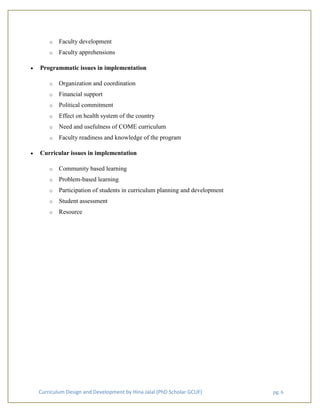 Curriculum Design and Development by Hina Jalal (PhD Scholar GCUF) pg. 6
o Faculty development
o Faculty apprehensions
• Programmatic issues in implementation
o Organization and coordination
o Financial support
o Political commitment
o Effect on health system of the country
o Need and usefulness of COME curriculum
o Faculty readiness and knowledge of the program
• Curricular issues in implementation
o Community based learning
o Problem-based learning
o Participation of students in curriculum planning and development
o Student assessment
o Resource
 