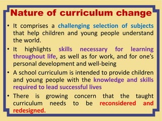 Nature of curriculum change
• It comprises a challenging selection of subjects
that help children and young people understand
the world.
• It highlights skills necessary for learning
throughout life, as well as for work, and for one’s
personal development and well-being
• A school curriculum is intended to provide children
and young people with the knowledge and skills
required to lead successful lives
• There is growing concern that the taught
curriculum needs to be reconsidered and
redesigned.
 