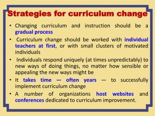 Strategies for curriculum change
• Changing curriculum and instruction should be a
gradual process
• Curriculum change should be worked with individual
teachers at first, or with small clusters of motivated
individuals
• Individuals respond uniquely (at times unpredictably) to
new ways of doing things, no matter how sensible or
appealing the new ways might be
• It takes time — often years — to successfully
implement curriculum change
• A number of organizations host websites and
conferences dedicated to curriculum improvement.
 