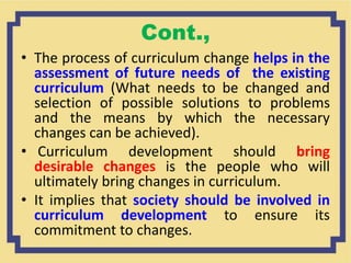 Cont.,
• The process of curriculum change helps in the
assessment of future needs of the existing
curriculum (What needs to be changed and
selection of possible solutions to problems
and the means by which the necessary
changes can be achieved).
• Curriculum development should bring
desirable changes is the people who will
ultimately bring changes in curriculum.
• It implies that society should be involved in
curriculum development to ensure its
commitment to changes.
 