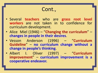 Cont.,
• Several teachers who are grass root level
workers are not taken in to confidence for
curriculum development.
• Alice Miel (1946) – “Changing the curriculum” –
changes in people in their desires.
• Vesson Anderson (1996) – “Curriculum
Guideline” – no curriculum change without a
change in people’s thinking.
• Albert I. Oliver (1997) – “Curriculum
improvement” – curriculum improvement is a
cooperative endeavor.
 