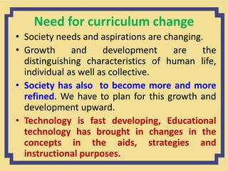 Need for curriculum change
• Society needs and aspirations are changing.
• Growth and development are the
distinguishing characteristics of human life,
individual as well as collective.
• Society has also to become more and more
refined. We have to plan for this growth and
development upward.
• Technology is fast developing, Educational
technology has brought in changes in the
concepts in the aids, strategies and
instructional purposes.
 