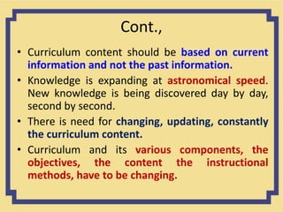Cont.,
• Curriculum content should be based on current
information and not the past information.
• Knowledge is expanding at astronomical speed.
New knowledge is being discovered day by day,
second by second.
• There is need for changing, updating, constantly
the curriculum content.
• Curriculum and its various components, the
objectives, the content the instructional
methods, have to be changing.
 