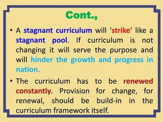 Cont.,
• A stagnant curriculum will ‘strike’ like a
stagnant pool. If curriculum is not
changing it will serve the purpose and
will hinder the growth and progress in
nation.
• The curriculum has to be renewed
constantly. Provision for change, for
renewal, should be build-in in the
curriculum framework itself.
 