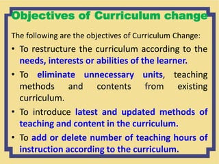Objectives of Curriculum change
The following are the objectives of Curriculum Change:
• To restructure the curriculum according to the
needs, interests or abilities of the learner.
• To eliminate unnecessary units, teaching
methods and contents from existing
curriculum.
• To introduce latest and updated methods of
teaching and content in the curriculum.
• To add or delete number of teaching hours of
instruction according to the curriculum.
 