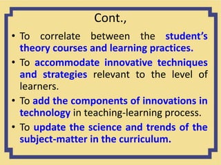 Cont.,
• To correlate between the student’s
theory courses and learning practices.
• To accommodate innovative techniques
and strategies relevant to the level of
learners.
• To add the components of innovations in
technology in teaching-learning process.
• To update the science and trends of the
subject-matter in the curriculum.
 