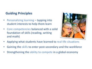 • Personalizing learning – tapping into
student interests to help them learn
• Core competencies balanced with a solid
foundation of skills (reading, writing
and math)
• Applying what students have learned to real-life situations
• Gaining the skills to enter post-secondary and the workforce
• Strengthening the ability to compete in a global economy
Curriculum, Assessment & Reporting
Guiding Principles
 