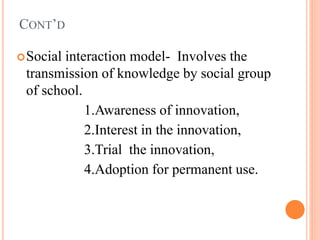 CONT’D
Social interaction model- Involves the
transmission of knowledge by social group
of school.
1.Awareness of innovation,
2.Interest in the innovation,
3.Trial the innovation,
4.Adoption for permanent use.
 