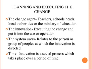 PLANNING AND EXECUTING THE
CHANGE
The change agent- Teachers, schools heads,
local authorities or the ministry of education.
The innovation- Executing the change and
put it into the use or operation.
The system users- Relates to the person or
group of peoples at which the innovation is
directed.
Time- Innovation is a social process which
takes place over a period of time.
 