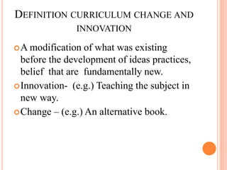 DEFINITION CURRICULUM CHANGE AND
INNOVATION
A modification of what was existing
before the development of ideas practices,
belief that are fundamentally new.
Innovation- (e.g.) Teaching the subject in
new way.
Change – (e.g.) An alternative book.
 