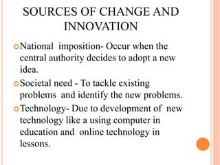 SOURCES OF CHANGE AND
INNOVATION
National imposition- Occur when the
central authority decides to adopt a new
idea.
Societal need - To tackle existing
problems and identify the new problems.
Technology- Due to development of new
technology like a using computer in
education and online technology in
lessons.
 
