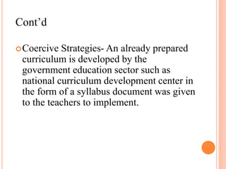Cont’d
Coercive Strategies- An already prepared
curriculum is developed by the
government education sector such as
national curriculum development center in
the form of a syllabus document was given
to the teachers to implement.
 
