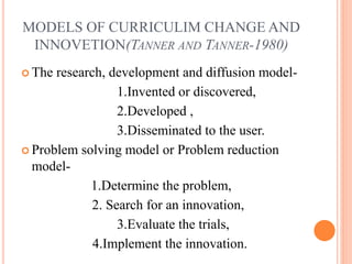 MODELS OF CURRICULIM CHANGE AND
INNOVETION(TANNER AND TANNER-1980)
 The research, development and diffusion model-
1.Invented or discovered,
2.Developed ,
3.Disseminated to the user.
 Problem solving model or Problem reduction
model-
1.Determine the problem,
2. Search for an innovation,
3.Evaluate the trials,
4.Implement the innovation.
 