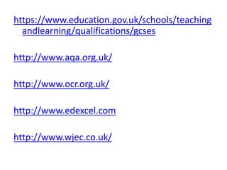 https://www.education.gov.uk/schools/teaching
andlearning/qualifications/gcses
http://www.aqa.org.uk/
http://www.ocr.org.uk/
http://www.edexcel.com
http://www.wjec.co.uk/
 