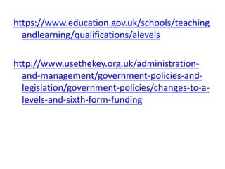 https://www.education.gov.uk/schools/teaching
andlearning/qualifications/alevels
http://www.usethekey.org.uk/administration-
and-management/government-policies-and-
legislation/government-policies/changes-to-a-
levels-and-sixth-form-funding
 