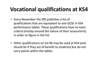 Vocational qualifications at KS4
• Every November the DfE publishes a list of
qualifications that are equivalent to one GCSE in KS4
performance tables. These qualifications have to meet
criteria (mostly around the nature of their assessment)
in order to figure in the list.
• Other qualifications on list 96 may be used at KS4 (and
should be if they are of benefit to students) but do not
carry points within the tables.
 