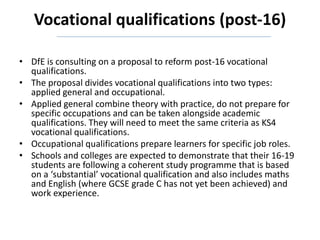Vocational qualifications (post-16)
• DfE is consulting on a proposal to reform post-16 vocational
qualifications.
• The proposal divides vocational qualifications into two types:
applied general and occupational.
• Applied general combine theory with practice, do not prepare for
specific occupations and can be taken alongside academic
qualifications. They will need to meet the same criteria as KS4
vocational qualifications.
• Occupational qualifications prepare learners for specific job roles.
• Schools and colleges are expected to demonstrate that their 16-19
students are following a coherent study programme that is based
on a ‘substantial’ vocational qualification and also includes maths
and English (where GCSE grade C has not yet been achieved) and
work experience.
 