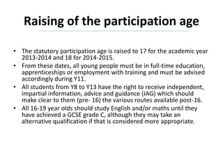 Raising of the participation age
• The statutory participation age is raised to 17 for the academic year
2013-2014 and 18 for 2014-2015.
• From these dates, all young people must be in full-time education,
apprenticeships or employment with training and must be advised
accordingly during Y11.
• All students from Y8 to Y13 have the right to receive independent,
impartial information, advice and guidance (IAG) which should
make clear to them (pre- 16) the various routes available post-16.
• All 16-19 year olds should study English and/or maths until they
have achieved a GCSE grade C, although they may take an
alternative qualification if that is considered more appropriate.
 